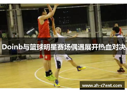 Doinb与篮球明星赛场偶遇展开热血对决